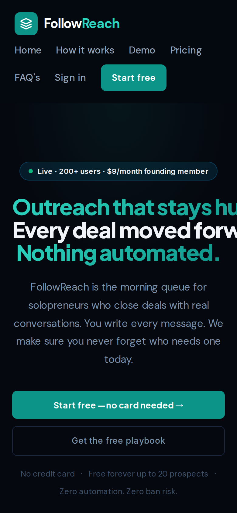 followreach.com on a phone: the wordmark on one row, then Home, How it works, Demo, Pricing on a second row and FAQ's, Sign in and a teal Start free button on a third; a band of empty dark screen; the pill reading Live, 200+ users, $9/month founding member; a three-line headline whose first two lines are cut off at the right edge, reading Outreach that stays hu and Every deal moved forw, with Nothing automated. complete on the third; a five-line grey subhead; a full-width teal button reading Start free, no card needed; a full-width outlined button reading Get the free playbook; and a two-line trust line ending with Zero automation. Zero ban risk. on its own line.